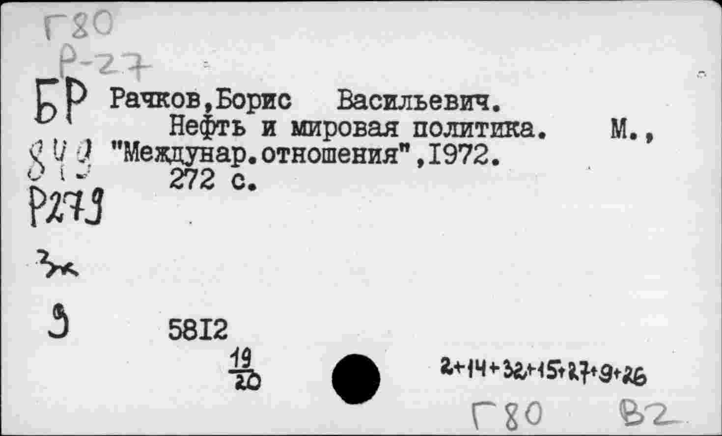 ﻿[7р Рачков,Борис	Васильевич.
и '	Нефть и мировая политика.
£ I/ ) "Мевдунар. отношения", 1972.
£	272 с-
№3
М.,
5812
49
ГЕО